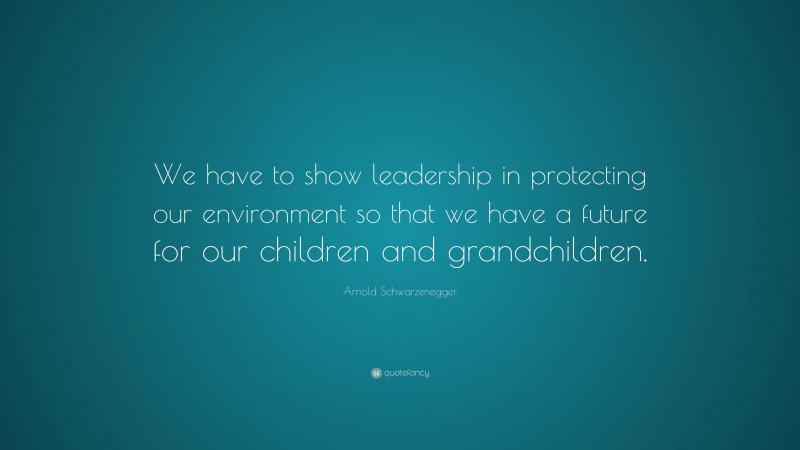 Arnold Schwarzenegger Quote: “We have to show leadership in protecting our environment so that we have a future for our children and grandchildren.”