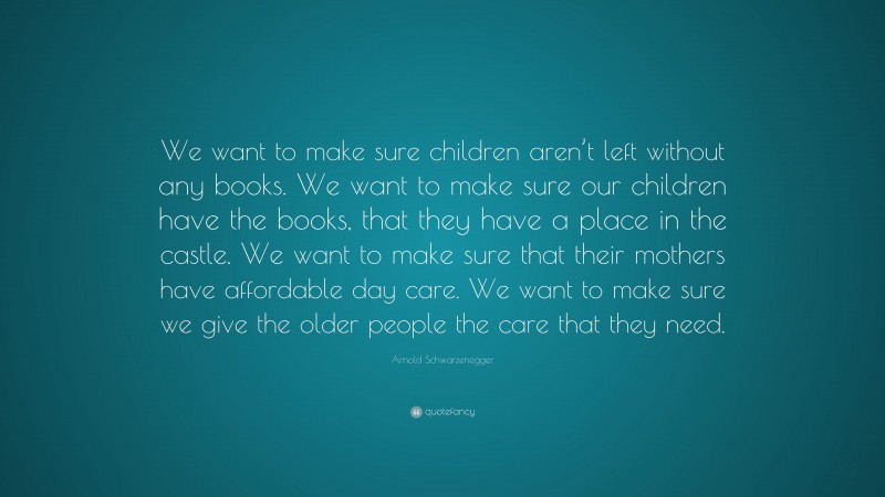 Arnold Schwarzenegger Quote: “We want to make sure children aren’t left without any books. We want to make sure our children have the books, that they have a place in the castle. We want to make sure that their mothers have affordable day care. We want to make sure we give the older people the care that they need.”