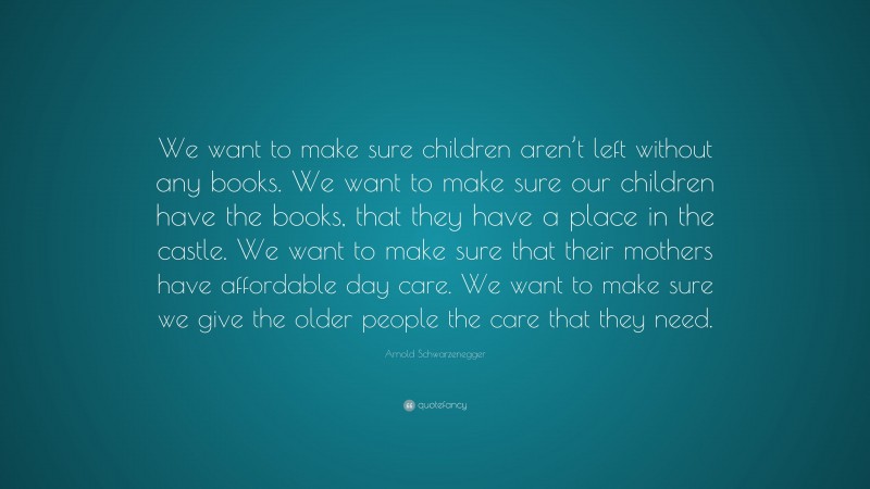 Arnold Schwarzenegger Quote: “We want to make sure children aren’t left without any books. We want to make sure our children have the books, that they have a place in the castle. We want to make sure that their mothers have affordable day care. We want to make sure we give the older people the care that they need.”