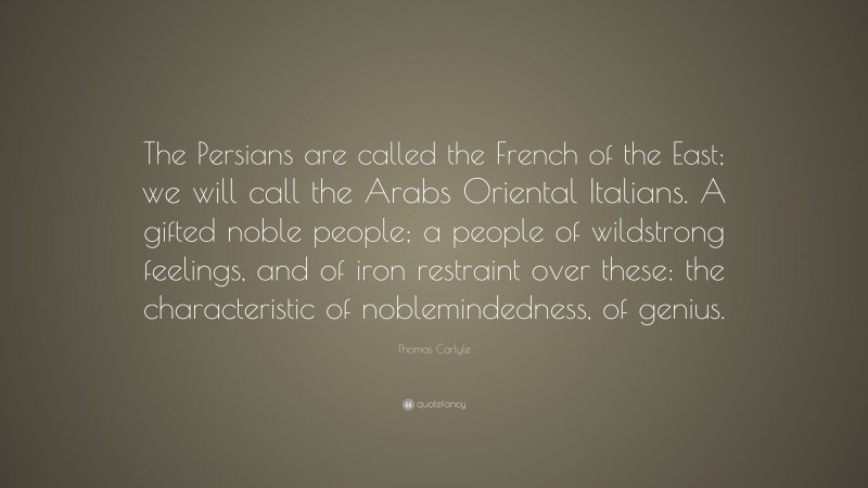 Thomas Carlyle Quote: “The Persians are called the French of the East; we will call the Arabs Oriental Italians. A gifted noble people; a people of wildstrong feelings, and of iron restraint over these: the characteristic of noblemindedness, of genius.”
