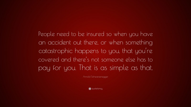 Arnold Schwarzenegger Quote: “People need to be insured so when you have an accident out there, or when something catastrophic happens to you, that you’re covered and there’s not someone else has to pay for you. That is as simple as that.”