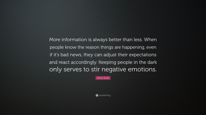 Simon Sinek Quote: “More information is always better than less. When people know the reason things are happening, even if it’s bad news, they can adjust their expectations and react accordingly. Keeping people in the dark only serves to stir negative emotions.”