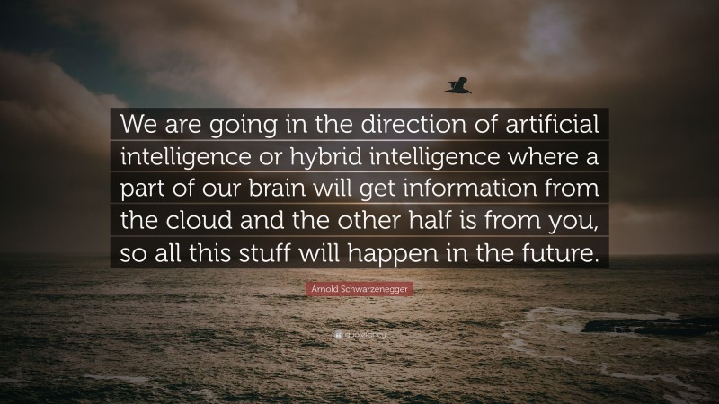 Arnold Schwarzenegger Quote: “We are going in the direction of artificial intelligence or hybrid intelligence where a part of our brain will get information from the cloud and the other half is from you, so all this stuff will happen in the future.”