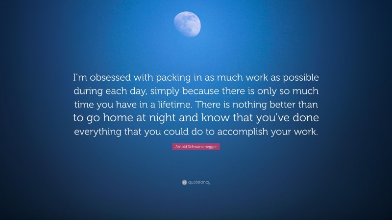Arnold Schwarzenegger Quote: “I’m obsessed with packing in as much work as possible during each day, simply because there is only so much time you have in a lifetime. There is nothing better than to go home at night and know that you’ve done everything that you could do to accomplish your work.”