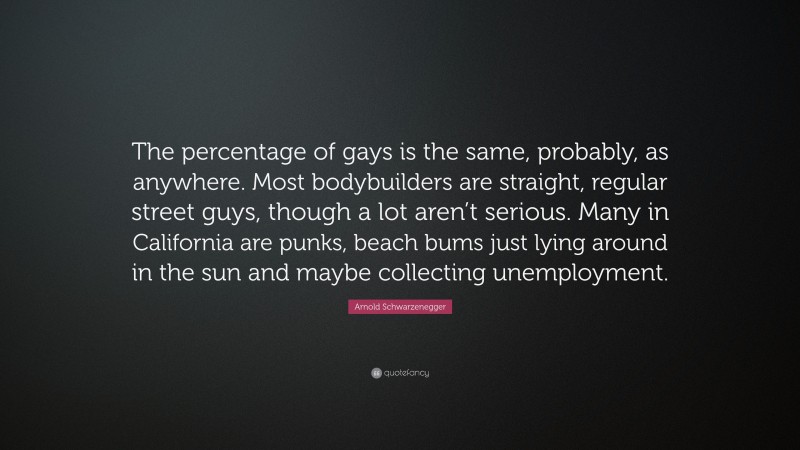 Arnold Schwarzenegger Quote: “The percentage of gays is the same, probably, as anywhere. Most bodybuilders are straight, regular street guys, though a lot aren’t serious. Many in California are punks, beach bums just lying around in the sun and maybe collecting unemployment.”