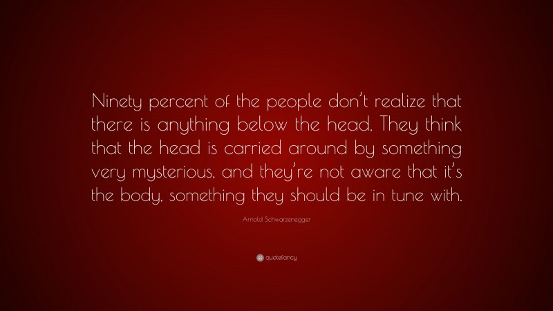 Arnold Schwarzenegger Quote: “Ninety percent of the people don’t realize that there is anything below the head. They think that the head is carried around by something very mysterious, and they’re not aware that it’s the body, something they should be in tune with.”