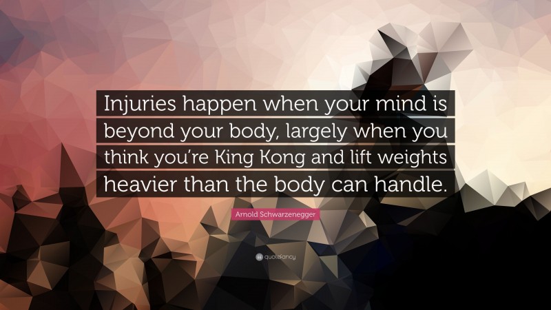 Arnold Schwarzenegger Quote: “Injuries happen when your mind is beyond your body, largely when you think you’re King Kong and lift weights heavier than the body can handle.”