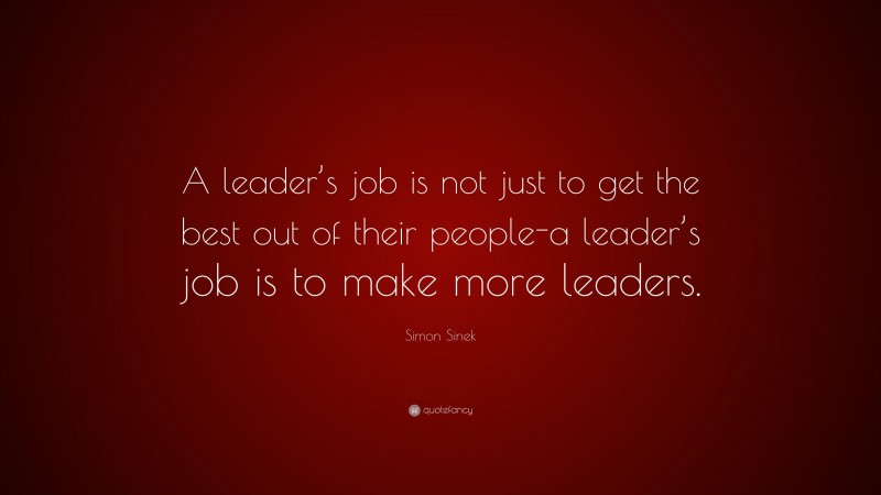 Simon Sinek Quote: “A leader’s job is not just to get the best out of their people-a leader’s job is to make more leaders.”