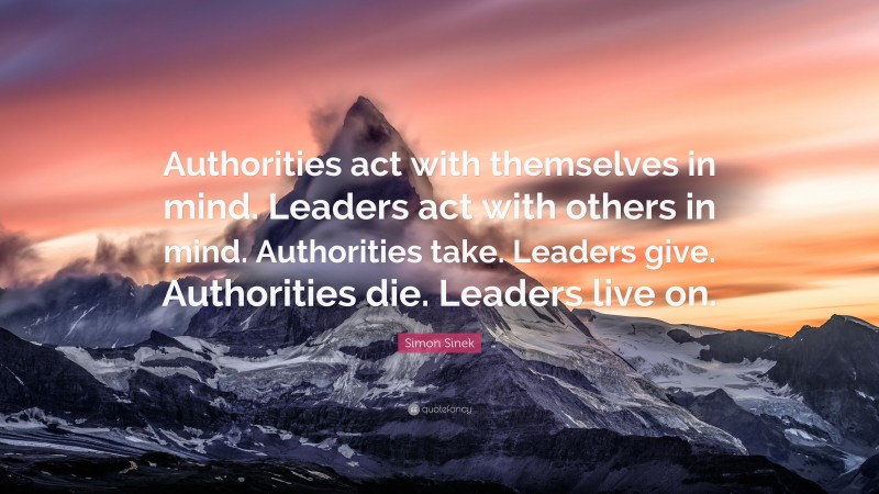 Simon Sinek Quote: “Authorities act with themselves in mind. Leaders act with others in mind. Authorities take. Leaders give. Authorities die. Leaders live on.”