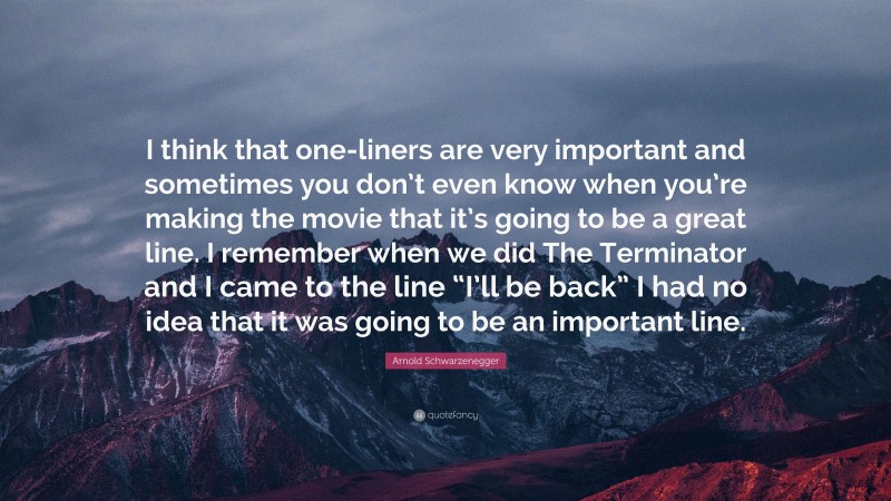 Arnold Schwarzenegger Quote: “I think that one-liners are very important and sometimes you don’t even know when you’re making the movie that it’s going to be a great line. I remember when we did The Terminator and I came to the line “I’ll be back” I had no idea that it was going to be an important line.”
