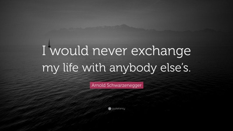 Arnold Schwarzenegger Quote: “I would never exchange my life with anybody else’s.”