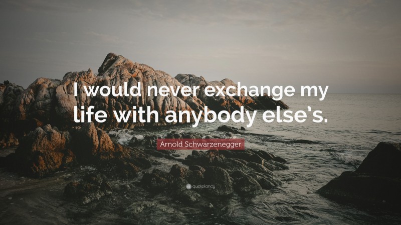 Arnold Schwarzenegger Quote: “I would never exchange my life with anybody else’s.”