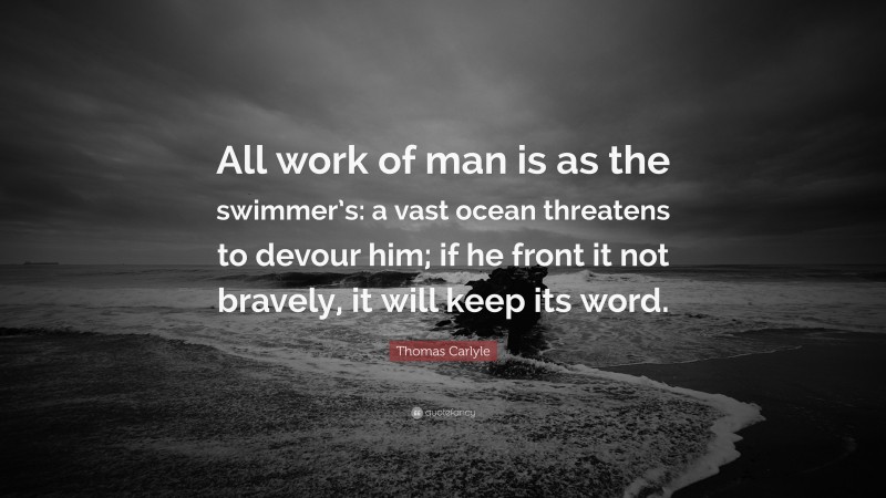 Thomas Carlyle Quote: “All work of man is as the swimmer’s: a vast ocean threatens to devour him; if he front it not bravely, it will keep its word.”