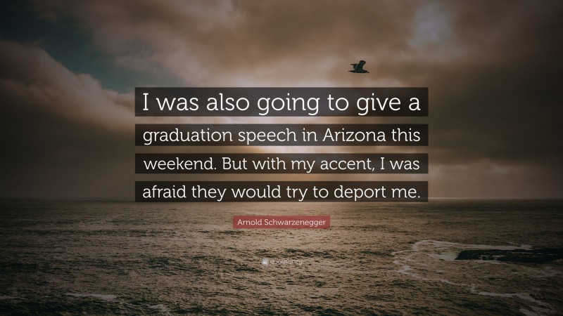 Arnold Schwarzenegger Quote: “I was also going to give a graduation speech in Arizona this weekend. But with my accent, I was afraid they would try to deport me.”