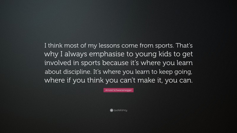 Arnold Schwarzenegger Quote: “I think most of my lessons come from sports. That’s why I always emphasise to young kids to get involved in sports because it’s where you learn about discipline. It’s where you learn to keep going, where if you think you can’t make it, you can.”