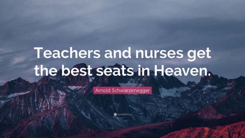 Arnold Schwarzenegger Quote: “Teachers and nurses get the best seats in Heaven.”