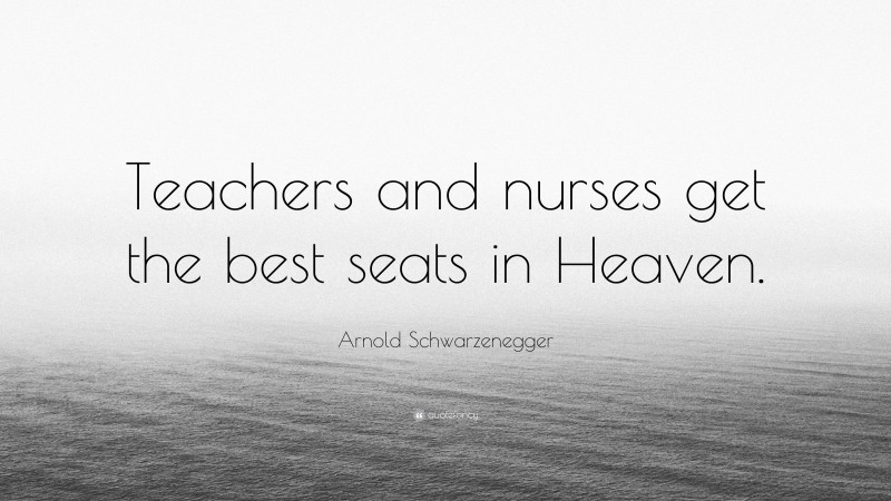 Arnold Schwarzenegger Quote: “Teachers and nurses get the best seats in Heaven.”