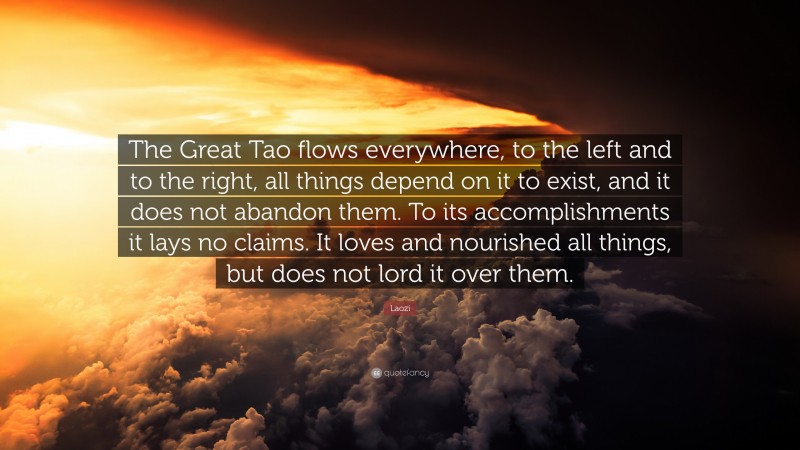 Laozi Quote: “The Great Tao flows everywhere, to the left and to the right, all things depend on it to exist, and it does not abandon them. To its accomplishments it lays no claims. It loves and nourished all things, but does not lord it over them.”