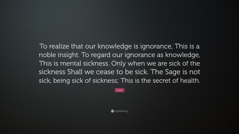 Laozi Quote: “To realize that our knowledge is ignorance, This is a noble insight. To regard our ignorance as knowledge, This is mental sickness. Only when we are sick of the sickness Shall we cease to be sick. The Sage is not sick, being sick of sickness; This is the secret of health.”