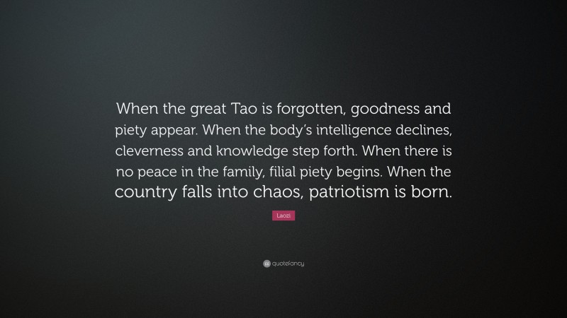 Laozi Quote: “When the great Tao is forgotten, goodness and piety appear. When the body’s intelligence declines, cleverness and knowledge step forth. When there is no peace in the family, filial piety begins. When the country falls into chaos, patriotism is born.”
