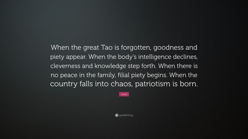 Laozi Quote: “When the great Tao is forgotten, goodness and piety appear. When the body’s intelligence declines, cleverness and knowledge step forth. When there is no peace in the family, filial piety begins. When the country falls into chaos, patriotism is born.”