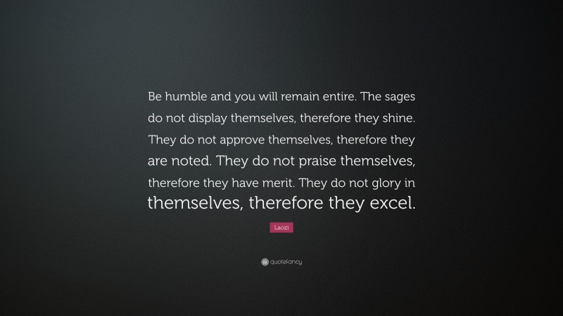 Laozi Quote: “Be humble and you will remain entire. The sages do not display themselves, therefore they shine. They do not approve themselves, therefore they are noted. They do not praise themselves, therefore they have merit. They do not glory in themselves, therefore they excel.”