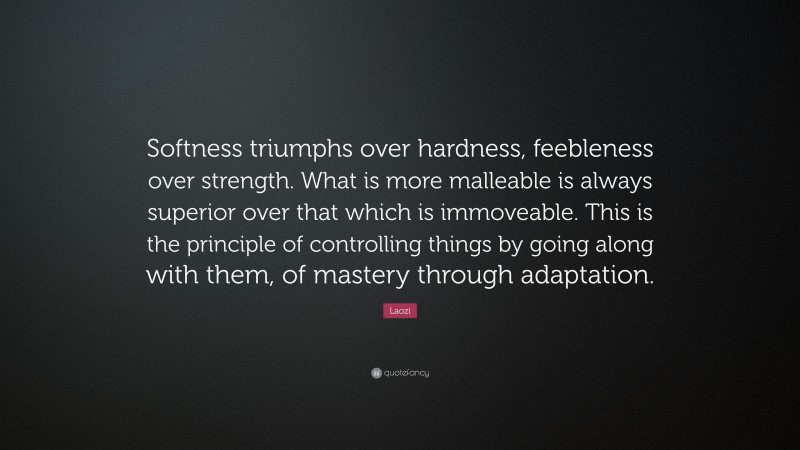 Laozi Quote: “Softness triumphs over hardness, feebleness over strength. What is more malleable is always superior over that which is immoveable. This is the principle of controlling things by going along with them, of mastery through adaptation.”