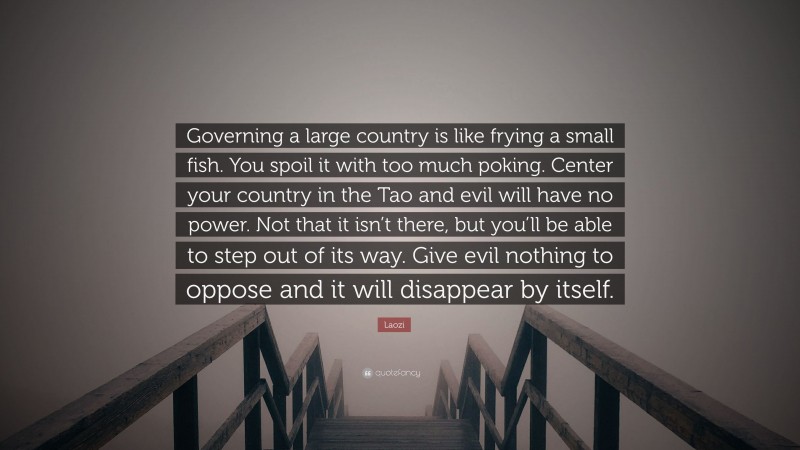 Laozi Quote: “Governing a large country is like frying a small fish. You spoil it with too much poking. Center your country in the Tao and evil will have no power. Not that it isn’t there, but you’ll be able to step out of its way. Give evil nothing to oppose and it will disappear by itself.”