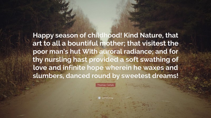 Thomas Carlyle Quote: “Happy season of childhood! Kind Nature, that art to all a bountiful mother; that visitest the poor man’s hut With auroral radiance; and for thy nursling hast provided a soft swathing of love and infinite hope wherein he waxes and slumbers, danced round by sweetest dreams!”