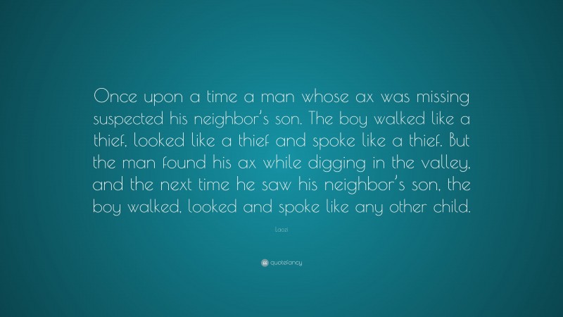 Laozi Quote: “Once upon a time a man whose ax was missing suspected his neighbor’s son. The boy walked like a thief, looked like a thief and spoke like a thief. But the man found his ax while digging in the valley, and the next time he saw his neighbor’s son, the boy walked, looked and spoke like any other child.”