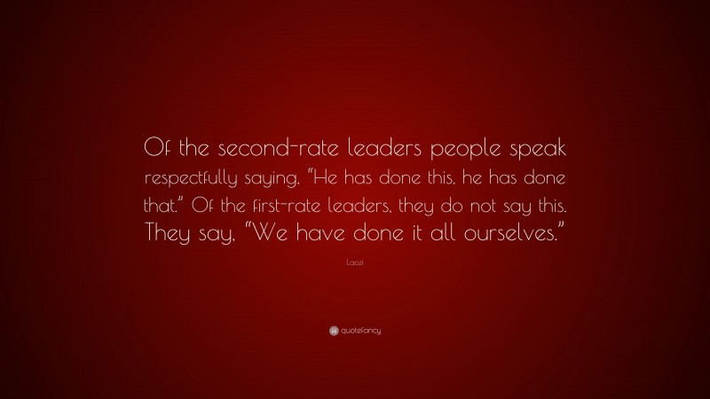 Laozi Quote: “Of the second-rate leaders people speak respectfully saying, “He has done this, he has done that.” Of the first-rate leaders, they do not say this. They say, “We have done it all ourselves.””