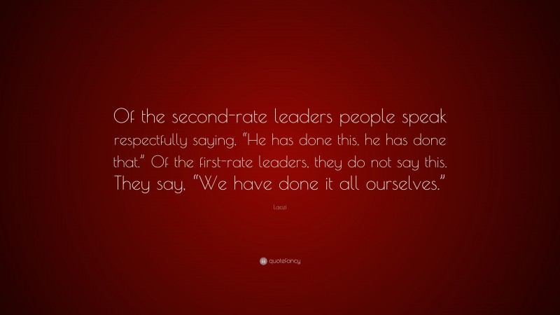 Laozi Quote: “Of the second-rate leaders people speak respectfully saying, “He has done this, he has done that.” Of the first-rate leaders, they do not say this. They say, “We have done it all ourselves.””