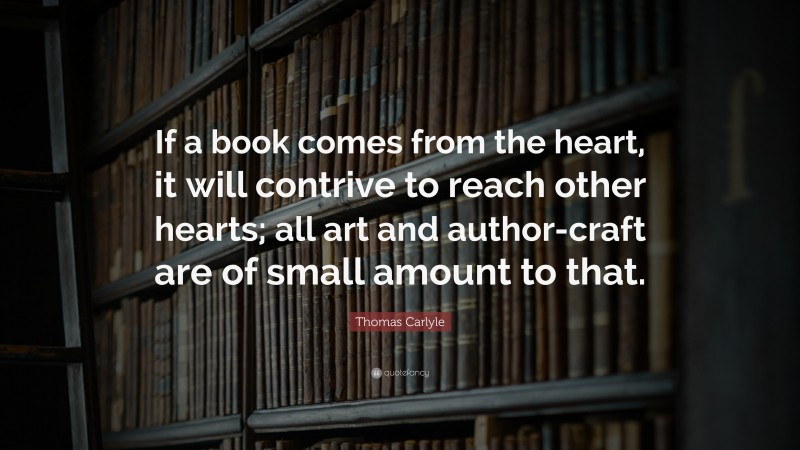 Thomas Carlyle Quote: “If a book comes from the heart, it will contrive to reach other hearts; all art and author-craft are of small amount to that.”
