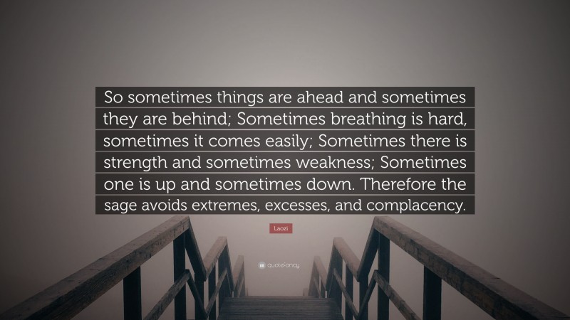 Laozi Quote: “So sometimes things are ahead and sometimes they are behind; Sometimes breathing is hard, sometimes it comes easily; Sometimes there is strength and sometimes weakness; Sometimes one is up and sometimes down. Therefore the sage avoids extremes, excesses, and complacency.”