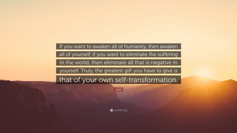 Laozi Quote: “If you want to awaken all of humanity, then awaken all of yourself, if you want to eliminate the suffering in the world, then eliminate all that is negative in yourself. Truly, the greatest gift you have to give is that of your own self-transformation.”