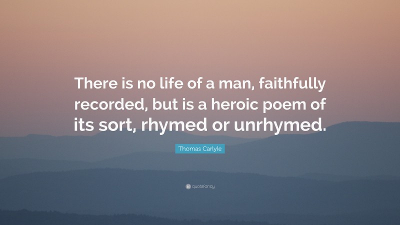 Thomas Carlyle Quote: “There is no life of a man, faithfully recorded, but is a heroic poem of its sort, rhymed or unrhymed.”