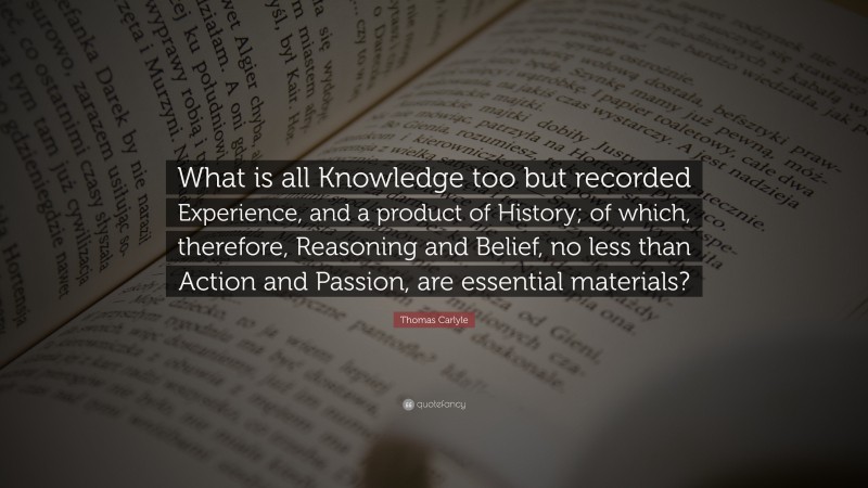 Thomas Carlyle Quote: “What is all Knowledge too but recorded Experience, and a product of History; of which, therefore, Reasoning and Belief, no less than Action and Passion, are essential materials?”