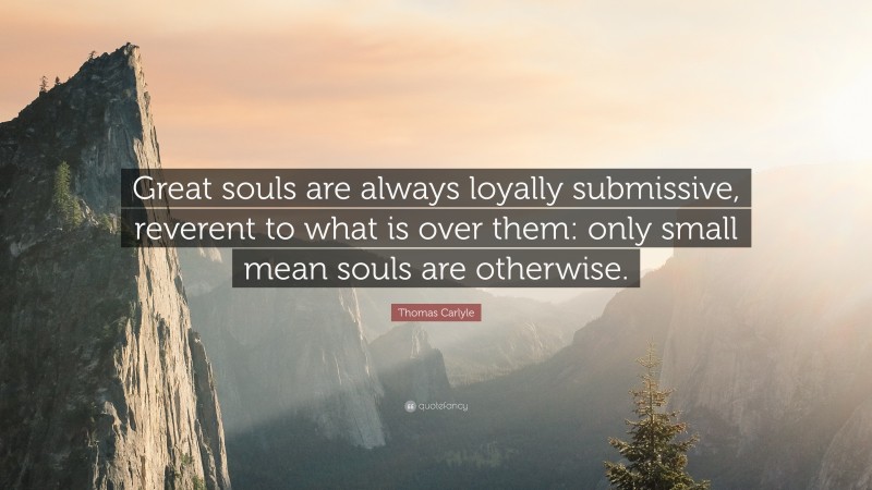 Thomas Carlyle Quote: “Great souls are always loyally submissive, reverent to what is over them: only small mean souls are otherwise.”