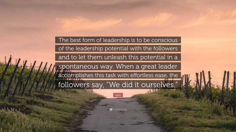Laozi Quote: “The best form of leadership is to be conscious of the leadership potential with the followers and to let them unleash this potential in a spontaneous way. When a great leader accomplishes this task with effortless ease, the followers say, “We did it ourselves.””