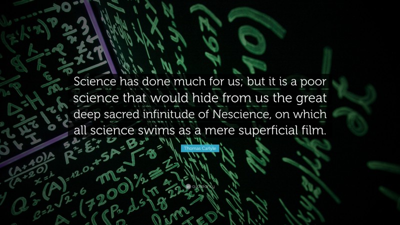Thomas Carlyle Quote: “Science has done much for us; but it is a poor science that would hide from us the great deep sacred infinitude of Nescience, on which all science swims as a mere superficial film.”