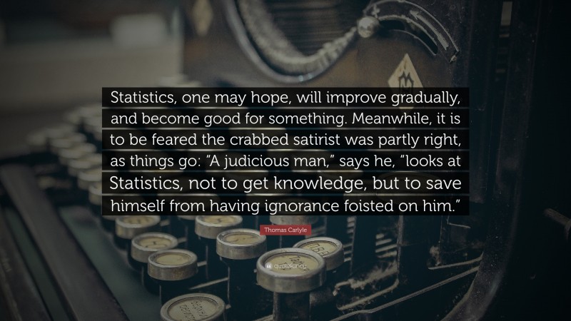 Thomas Carlyle Quote: “Statistics, one may hope, will improve gradually, and become good for something. Meanwhile, it is to be feared the crabbed satirist was partly right, as things go: “A judicious man,” says he, “looks at Statistics, not to get knowledge, but to save himself from having ignorance foisted on him.””