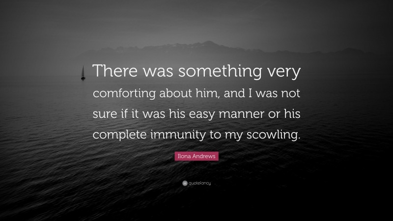 Ilona Andrews Quote: “There was something very comforting about him, and I was not sure if it was his easy manner or his complete immunity to my scowling.”