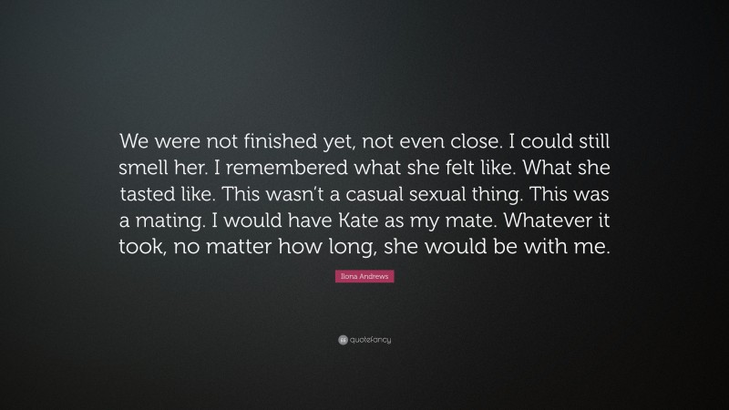 Ilona Andrews Quote: “We were not finished yet, not even close. I could still smell her. I remembered what she felt like. What she tasted like. This wasn’t a casual sexual thing. This was a mating. I would have Kate as my mate. Whatever it took, no matter how long, she would be with me.”