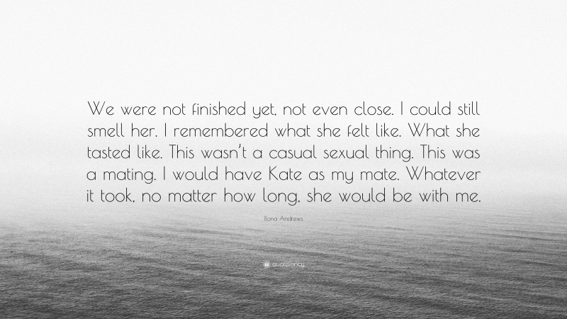 Ilona Andrews Quote: “We were not finished yet, not even close. I could still smell her. I remembered what she felt like. What she tasted like. This wasn’t a casual sexual thing. This was a mating. I would have Kate as my mate. Whatever it took, no matter how long, she would be with me.”