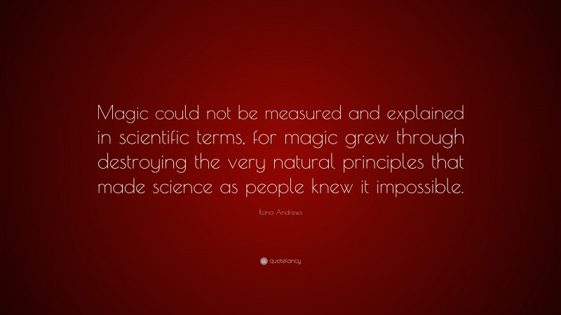 Ilona Andrews Quote: “Magic could not be measured and explained in scientific terms, for magic grew through destroying the very natural principles that made science as people knew it impossible.”