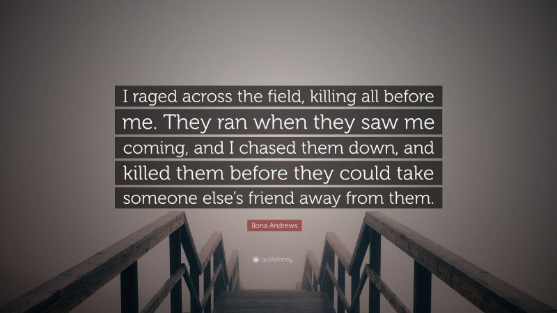 Ilona Andrews Quote: “I raged across the field, killing all before me. They ran when they saw me coming, and I chased them down, and killed them before they could take someone else’s friend away from them.”