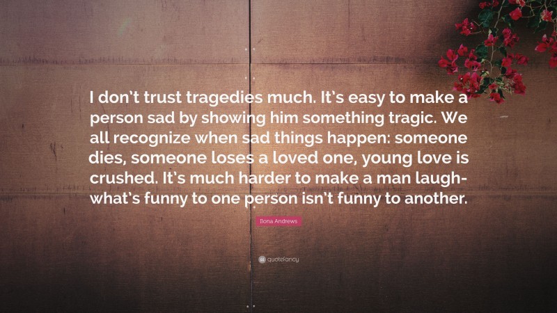 Ilona Andrews Quote: “I don’t trust tragedies much. It’s easy to make a person sad by showing him something tragic. We all recognize when sad things happen: someone dies, someone loses a loved one, young love is crushed. It’s much harder to make a man laugh-what’s funny to one person isn’t funny to another.”