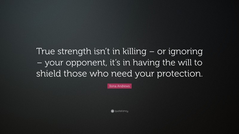 Ilona Andrews Quote: “True strength isn’t in killing – or ignoring – your opponent, it’s in having the will to shield those who need your protection.”