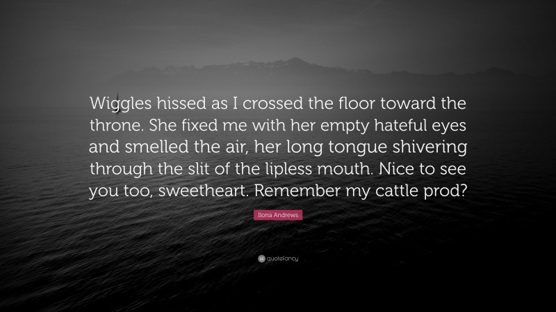 Ilona Andrews Quote: “Wiggles hissed as I crossed the floor toward the throne. She fixed me with her empty hateful eyes and smelled the air, her long tongue shivering through the slit of the lipless mouth. Nice to see you too, sweetheart. Remember my cattle prod?”