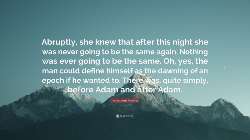 Karen Marie Moning Quote: “Abruptly, she knew that after this night she was never going to be the same again. Nothing was ever going to be the same. Oh, yes, the man could define himself as the dawning of an epoch if he wanted to. There was, quite simply, before Adam and after Adam.”
